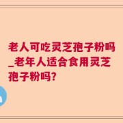 老人可吃灵芝孢子粉吗_老年人适合食用灵芝孢子粉吗？