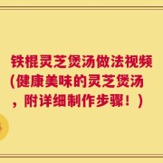 铁棍灵芝煲汤做法视频(健康美味的灵芝煲汤，附详细制作步骤！)