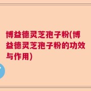 博益德灵芝孢子粉(博益德灵芝孢子粉的功效与作用)