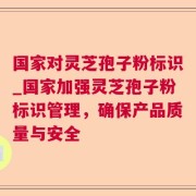 国家对灵芝孢子粉标识_国家加强灵芝孢子粉标识管理，确保产品质量与安全