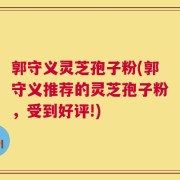 郭守义灵芝孢子粉(郭守义推荐的灵芝孢子粉，受到好评!)