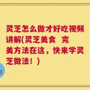 灵芝怎么做才好吃视频讲解(灵芝美食  完美方法在这，快来学灵芝做法！)