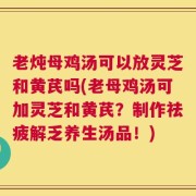 老炖母鸡汤可以放灵芝和黄芪吗(老母鸡汤可加灵芝和黄芪？制作祛疲解乏养生汤品！)