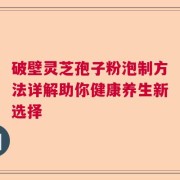 破壁灵芝孢子粉泡制方法详解助你健康养生新选择