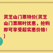灵芝山门票特价(灵芝山门票限时优惠，抢购即可享受超实惠价格！)