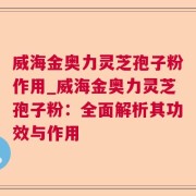 威海金奥力灵芝孢子粉作用_威海金奥力灵芝孢子粉：全面解析其功效与作用