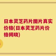 日本灵芝药片图片真实价格(日本灵芝药片价格揭晓)