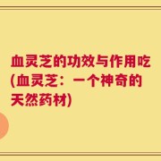 血灵芝的功效与作用吃(血灵芝：一个神奇的天然药材)