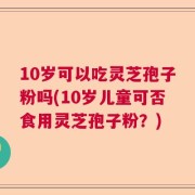 10岁可以吃灵芝孢子粉吗(10岁儿童可否食用灵芝孢子粉？)