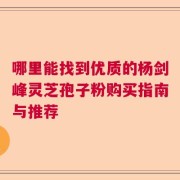 哪里能找到优质的杨剑峰灵芝孢子粉购买指南与推荐