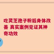 吃灵芝孢子粉后身体改善 真实案例见证其神奇功效