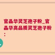 官晶华灵芝孢子粉_官晶华高品质灵芝孢子粉：