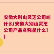 安徽大别山灵芝公司叫什么(安徽大别山灵芝公司产品名称是什么？)