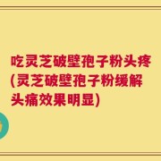 吃灵芝破壁孢子粉头疼(灵芝破壁孢子粉缓解头痛效果明显)