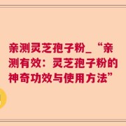 亲测灵芝孢子粉_“亲测有效：灵芝孢子粉的神奇功效与使用方法”