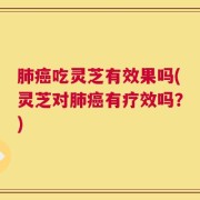 肺癌吃灵芝有效果吗(灵芝对肺癌有疗效吗？)