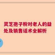 灵芝孢子粉对老人的益处及销售话术全解析