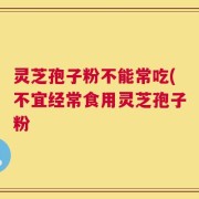 灵芝孢子粉不能常吃(不宜经常食用灵芝孢子粉