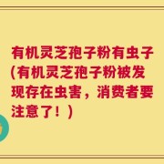 有机灵芝孢子粉有虫子(有机灵芝孢子粉被发现存在虫害，消费者要注意了！)