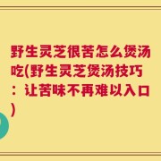 野生灵芝很苦怎么煲汤吃(野生灵芝煲汤技巧：让苦味不再难以入口)