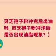 灵芝孢子粉冲完后出油吗_灵芝孢子粉冲泡后是否出现油脂现象？)