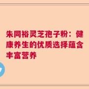 朱同裕灵芝孢子粉：健康养生的优质选择蕴含丰富营养