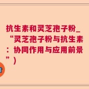 抗生素和灵芝孢子粉_“灵芝孢子粉与抗生素：协同作用与应用前景”)