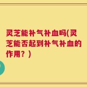 灵芝能补气补血吗(灵芝能否起到补气补血的作用？)