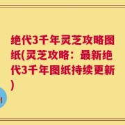 绝代3千年灵芝攻略图纸(灵芝攻略：最新绝代3千年图纸持续更新)