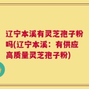 辽宁本溪有灵芝孢子粉吗(辽宁本溪：有供应高质量灵芝孢子粉)
