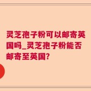 灵芝孢子粉可以邮寄英国吗_灵芝孢子粉能否邮寄至英国？
