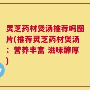 灵芝药材煲汤推荐吗图片(推荐灵芝药材煲汤：营养丰富 滋味醇厚)