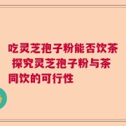 吃灵芝孢子粉能否饮茶 探究灵芝孢子粉与茶同饮的可行性