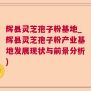 辉县灵芝孢子粉基地_辉县灵芝孢子粉产业基地发展现状与前景分析)
