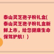 泰山灵芝孢子粉礼盒(泰山灵芝孢子粉礼盒新鲜上市，给您健康生命保驾护航！)