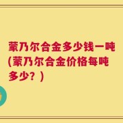 蒙乃尔合金多少钱一吨(蒙乃尔合金价格每吨多少？)