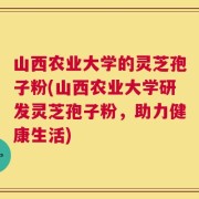 山西农业大学的灵芝孢子粉(山西农业大学研发灵芝孢子粉，助力健康生活)