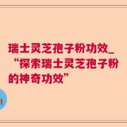 瑞士灵芝孢子粉功效_“探索瑞士灵芝孢子粉的神奇功效”