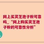 网上买灵芝孢子粉可靠吗_“网上购买灵芝孢子粉的可靠性分析”