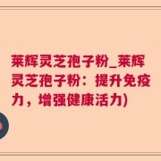 莱辉灵芝孢子粉_莱辉灵芝孢子粉：提升免疫力，增强健康活力)