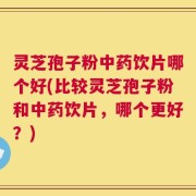 灵芝孢子粉中药饮片哪个好(比较灵芝孢子粉和中药饮片，哪个更好？)