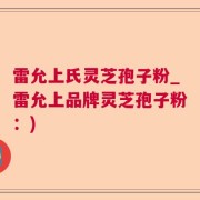 雷允上氏灵芝孢子粉_雷允上品牌灵芝孢子粉：)