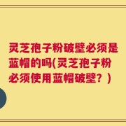 灵芝孢子粉破壁必须是蓝帽的吗(灵芝孢子粉必须使用蓝帽破壁？)