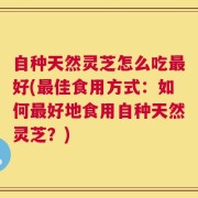 自种天然灵芝怎么吃最好(最佳食用方式：如何最好地食用自种天然灵芝？)