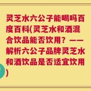 灵芝水六公子能喝吗百度百科(灵芝水和酒混合饮品能否饮用？——解析六公子品牌灵芝水和酒饮品是否适宜饮用)