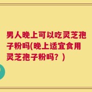 男人晚上可以吃灵芝孢子粉吗(晚上适宜食用灵芝孢子粉吗？)
