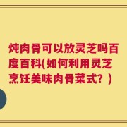 炖肉骨可以放灵芝吗百度百科(如何利用灵芝烹饪美味肉骨菜式？)