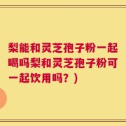 梨能和灵芝孢子粉一起喝吗梨和灵芝孢子粉可一起饮用吗？)