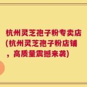杭州灵芝孢子粉专卖店(杭州灵芝孢子粉店铺，高质量震撼来袭)