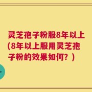 灵芝孢子粉服8年以上(8年以上服用灵芝孢子粉的效果如何？)